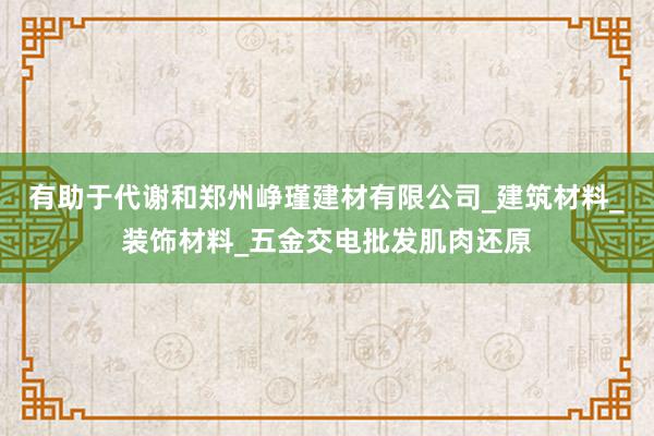 有助于代谢和郑州峥瑾建材有限公司_建筑材料_装饰材料_五金交电批发肌肉还原