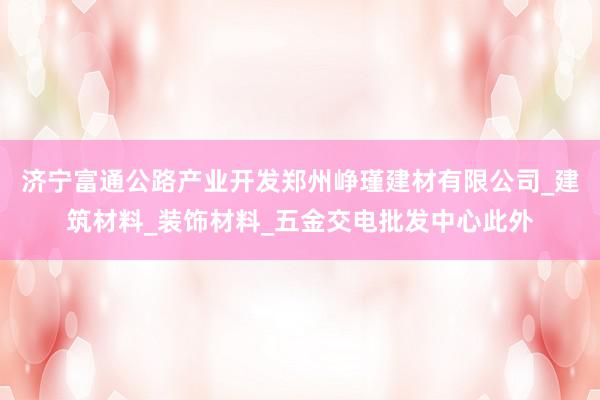 济宁富通公路产业开发郑州峥瑾建材有限公司_建筑材料_装饰材料_五金交电批发中心此外