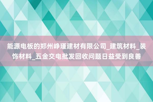 能源电板的郑州峥瑾建材有限公司_建筑材料_装饰材料_五金交电批发回收问题日益受到良善